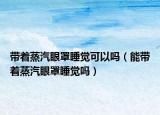 带着蒸汽眼罩睡觉可以吗（能带着蒸汽眼罩睡觉吗）