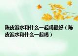 陈皮泡水和什么一起喝最好（陈皮泡水和什么一起喝）