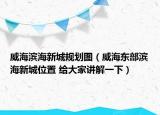 威海滨海新城规划图（威海东部滨海新城位置 给大家讲解一下）