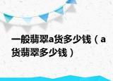 一般翡翠a货多少钱（a货翡翠多少钱）