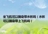 坐飞机可以随身带水杯吗（水杯可以随身带上飞机吗）