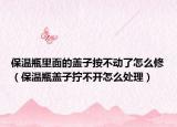 保温瓶里面的盖子按不动了怎么修（保温瓶盖子拧不开怎么处理）