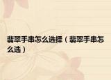 翡翠手串怎么选择（翡翠手串怎么选）