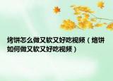 烤饼怎么做又软又好吃视频（烙饼如何做又软又好吃视频）