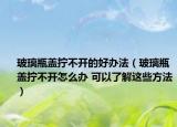 玻璃瓶盖拧不开的好办法（玻璃瓶盖拧不开怎么办 可以了解这些方法）