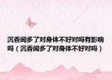 沉香闻多了对身体不好对吗有影响吗（沉香闻多了对身体不好对吗）