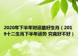 2020年下半年财运最好生肖（2019十二生肖下半年运势 究竟好不好）