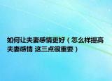 如何让夫妻感情更好（怎么样提高夫妻感情 这三点很重要）