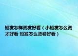 短发怎样烫发好看（小短发怎么烫才好看 短发怎么烫卷好看）