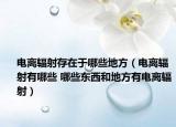 电离辐射存在于哪些地方（电离辐射有哪些 哪些东西和地方有电离辐射）