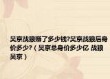 吴京战狼赚了多少钱?吴京战狼后身价多少?（吴京总身价多少亿 战狼吴京）