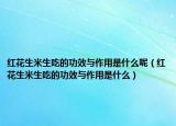 红花生米生吃的功效与作用是什么呢（红花生米生吃的功效与作用是什么）