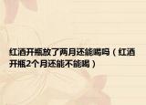 红酒开瓶放了两月还能喝吗（红酒开瓶2个月还能不能喝）