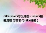 nike snkrs怎么抽签（snkrs抽签流程 怎样参与nike抽签）