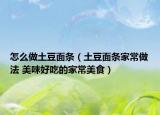 怎么做土豆面条（土豆面条家常做法 美味好吃的家常美食）