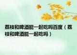 荔枝和啤酒能一起吃吗百度（荔枝和啤酒能一起吃吗）