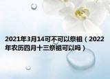 2021年3月14可不可以祭祖（2022年农历四月十三祭祖可以吗）