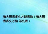 猪大肠煮多久才能煮熟（猪大肠煮多久才熟 怎么煮）