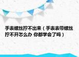 手表螺丝拧不出来（手表表带螺丝拧不开怎么办 你都学会了吗）
