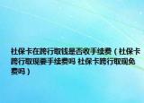 社保卡在跨行取钱是否收手续费（社保卡跨行取现要手续费吗 社保卡跨行取现免费吗）