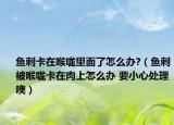 鱼刺卡在喉咙里面了怎么办?（鱼刺被喉咙卡在肉上怎么办 要小心处理噢）