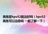高危型hpv52能治好吗（hpv52高危可以治愈吗 一起了解一下）