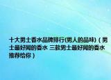 十大男士香水品牌排行(男人的品味)（男士最好闻的香水 三款男士最好闻的香水推荐给你）