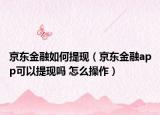 京东金融如何提现（京东金融app可以提现吗 怎么操作）