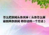 怎么把新闻头条关掉（头条怎么屏蔽前两条新闻 教你这样一个方法）