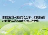北京西站到六里桥怎么坐车（北京西站到六里桥汽车站怎么走 介绍三种路线）