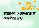 苏州吴中区钓鱼的地方 在哪钓鱼最好