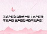 不动产证怎么换房产证（房产证换不动产证 房产证怎样换不动产证）