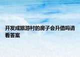 开发成旅游村的房子会升值吗请看答案