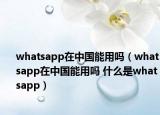 whatsapp在中国能用吗（whatsapp在中国能用吗 什么是whatsapp）