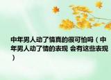 中年男人动了情真的很可怕吗（中年男人动了情的表现 会有这些表现）