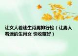 让女人着迷生肖男排行榜（让男人着迷的生肖女 快收藏好）