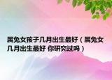 属兔女孩子几月出生最好（属兔女几月出生最好 你研究过吗）