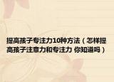 提高孩子专注力10种方法（怎样提高孩子注意力和专注力 你知道吗）
