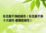 东北最干净的城市（东北最干净十大城市 是哪些城市）