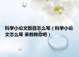 科学小论文题目怎么写（科学小论文怎么写 来教教你吧）