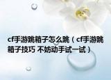 cf手游跳箱子怎么跳（cf手游跳箱子技巧 不妨动手试一试）