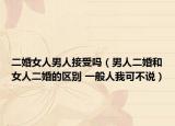 二婚女人男人接受吗（男人二婚和女人二婚的区别 一般人我可不说）