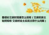 售楼处交房时需要怎么验收（交房时房主如何验收 交房时业主应该注意什么问题）