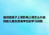 自闭症孩子上课影响上课怎么办自闭症儿童在普通学校的学习问题