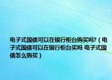 电子式国债可以在银行柜台购买吗?（电子式国债可以在银行柜台买吗 电子式国债怎么购买）