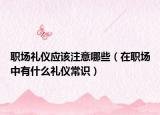 职场礼仪应该注意哪些（在职场中有什么礼仪常识）