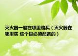 灭火器一般在哪里购买（灭火器在哪里买 这个是必须配备的）