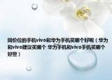 同价位的手机vivo和华为手机买哪个好呢（华为和vivo建议买哪个 华为手机和vivo手机买哪个好些）