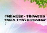 干制猴头菇泡发（干的猴头菇应该如何泡发 干的猴头菇应该怎样泡发）