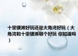 十里银滩好玩还是大角湾好玩（大角湾和十里银滩哪个好玩 你知道吗）